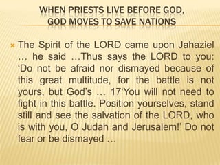 WHEN PRIESTS LIVE BEFORE GOD,
GOD MOVES TO SAVE NATIONS


The Spirit of the LORD came upon Jahaziel
… he said …Thus says the LORD to you:
„Do not be afraid nor dismayed because of
this great multitude, for the battle is not
yours, but God‟s … 17„You will not need to
fight in this battle. Position yourselves, stand
still and see the salvation of the LORD, who
is with you, O Judah and Jerusalem!‟ Do not
fear or be dismayed …

 