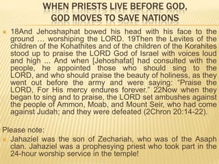 WHEN PRIESTS LIVE BEFORE GOD,
GOD MOVES TO SAVE NATIONS


18And Jehoshaphat bowed his head with his face to the
ground … worshiping the LORD. 19Then the Levites of the
children of the Kohathites and of the children of the Korahites
stood up to praise the LORD God of Israel with voices loud
and high ... And when [Jehoshafat] had consulted with the
people, he appointed those who should sing to the
LORD, and who should praise the beauty of holiness, as they
went out before the army and were saying: “Praise the
LORD, For His mercy endures forever.” 22Now when they
began to sing and to praise, the LORD set ambushes against
the people of Ammon, Moab, and Mount Seir, who had come
against Judah; and they were defeated (2Chron 20:14-22).

Please note:
 Jahaziel was the son of Zechariah, who was of the Asaph
clan. Jahaziel was a prophesying priest who took part in the
24-hour worship service in the temple!

 