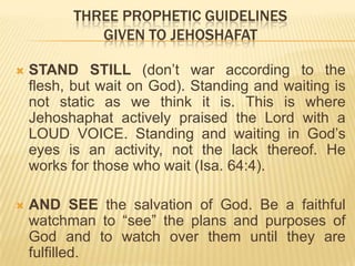 THREE PROPHETIC GUIDELINES
GIVEN TO JEHOSHAFAT


STAND STILL (don‟t war according to the
flesh, but wait on God). Standing and waiting is
not static as we think it is. This is where
Jehoshaphat actively praised the Lord with a
LOUD VOICE. Standing and waiting in God‟s
eyes is an activity, not the lack thereof. He
works for those who wait (Isa. 64:4).



AND SEE the salvation of God. Be a faithful
watchman to “see” the plans and purposes of
God and to watch over them until they are
fulfilled.

 