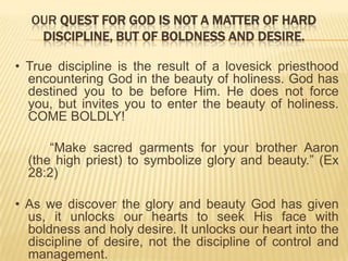 OUR QUEST FOR GOD IS NOT A MATTER OF HARD
DISCIPLINE, BUT OF BOLDNESS AND DESIRE.
• True discipline is the result of a lovesick priesthood
encountering God in the beauty of holiness. God has
destined you to be before Him. He does not force
you, but invites you to enter the beauty of holiness.
COME BOLDLY!

“Make sacred garments for your brother Aaron
(the high priest) to symbolize glory and beauty.” (Ex
28:2)
• As we discover the glory and beauty God has given
us, it unlocks our hearts to seek His face with
boldness and holy desire. It unlocks our heart into the
discipline of desire, not the discipline of control and
management.

 