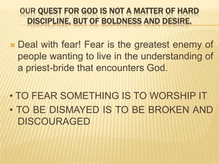 OUR QUEST FOR GOD IS NOT A MATTER OF HARD
DISCIPLINE, BUT OF BOLDNESS AND DESIRE.


Deal with fear! Fear is the greatest enemy of
people wanting to live in the understanding of
a priest-bride that encounters God.

• TO FEAR SOMETHING IS TO WORSHIP IT
• TO BE DISMAYED IS TO BE BROKEN AND
DISCOURAGED

 