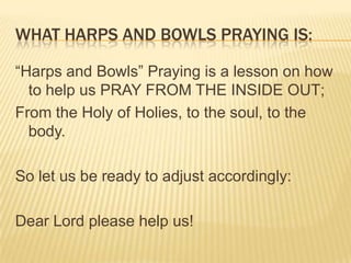 WHAT HARPS AND BOWLS PRAYING IS:
“Harps and Bowls” Praying is a lesson on how
to help us PRAY FROM THE INSIDE OUT;
From the Holy of Holies, to the soul, to the
body.
So let us be ready to adjust accordingly:

Dear Lord please help us!

 