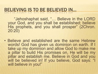 BELIEVING IS TO BE BELIEVED IN…
“Jehoshaphat said, “… Believe in the LORD
your God, and you shall be established; believe
His prophets, and you shall prosper” (2Chron.
20:20)
• Believe and established are the same Hebrew
words! God has given us dominion on earth. If I
take up my dominion and allow God to make me
a pillar to build His promises on, He will be my
pillar and establish me. Believe in God and you
will be believed in! If you believe, God says: “I
will believe in you!”

 