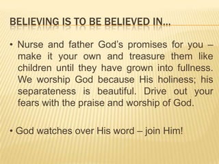 BELIEVING IS TO BE BELIEVED IN…
• Nurse and father God‟s promises for you –
make it your own and treasure them like
children until they have grown into fullness.
We worship God because His holiness; his
separateness is beautiful. Drive out your
fears with the praise and worship of God.

• God watches over His word – join Him!

 