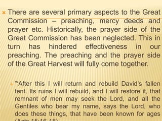 

There are several primary aspects to the Great
Commission – preaching, mercy deeds and
prayer etc. Historically, the prayer side of the
Great Commission has been neglected. This in
turn has hindered effectiveness in our
preaching. The preaching and the prayer side
of the Great Harvest will fully come together.
 ”„After

this I will return and rebuild David‟s fallen
tent. Its ruins I will rebuild, and I will restore it, that
remnant of men may seek the Lord, and all the
Gentiles who bear my name, says the Lord, who
does these things, that have been known for ages

 