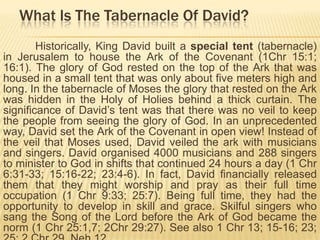 What Is The Tabernacle Of David?
Historically, King David built a special tent (tabernacle)
in Jerusalem to house the Ark of the Covenant (1Chr 15:1;
16:1). The glory of God rested on the top of the Ark that was
housed in a small tent that was only about five meters high and
long. In the tabernacle of Moses the glory that rested on the Ark
was hidden in the Holy of Holies behind a thick curtain. The
significance of David‟s tent was that there was no veil to keep
the people from seeing the glory of God. In an unprecedented
way, David set the Ark of the Covenant in open view! Instead of
the veil that Moses used, David veiled the ark with musicians
and singers. David organised 4000 musicians and 288 singers
to minister to God in shifts that continued 24 hours a day (1 Chr
6:31-33; 15:16-22; 23:4-6). In fact, David financially released
them that they might worship and pray as their full time
occupation (1 Chr 9:33; 25:7). Being full time, they had the
opportunity to develop in skill and grace. Skilful singers who
sang the Song of the Lord before the Ark of God became the
norm (1 Chr 25:1,7; 2Chr 29:27). See also 1 Chr 13; 15-16; 23;

 