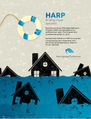 HARPBriefing Paper
April 2013
Recently, the Home Affordable Refinance
Program, HARP, was extended for an
additional two years. The Program now
concludes December 31, 2015.
We have been bullish on HARP since version
2.0 was announced in November 2011.
We remain enthusiastically so. Read on
for our rationale.
@ 2013 Mortgage Cadence, LLC Company. All Rights Reserved.
 