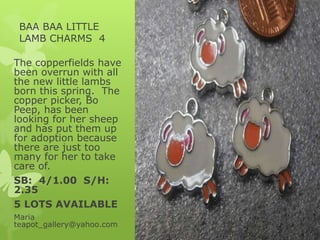 BAA BAA LITTLE
LAMB CHARMS 4
The copperfields have
been overrun with all
the new little lambs
born this spring. The
copper picker, Bo
Peep, has been
looking for her sheep
and has put them up
for adoption because
there are just too
many for her to take
care of.
SB: 4/1.00 S/H:
2.35
5 LOTS AVAILABLE
Maria
teapot_gallery@yahoo.com
 