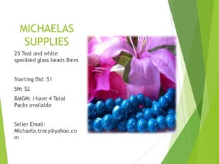 MICHAELAS
SUPPLIES
25 Teal and white
speckled glass beads 8mm
Starting Bid: $1
SH: $2
BMGM: I have 4 Total
Packs available
Seller Email:
Michaela.tracy@yahoo.co
m

 