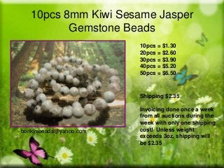 10pcs 8mm Kiwi Sesame Jasper
Gemstone Beads
10pcs = $1.30
20pcs = $2.60
30pcs = $3.90
40pcs = $5.20
50pcs = $6.50

Shipping $2.35

bonkysbeads@yahoo.com

Invoicing done once a week
from all auctions during the
week with only one shipping
cost! Unless weight
exceeds 3oz, shipping will
be $2.35
1

 