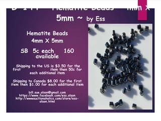 B-144 ~ Hematite Beads 4mm X
5mm ~ by Ess
Hematite Beads
4mm X 5mm
SB 5c each 160
available
Shipping to the US is $3.50 for the
first item then 50c for
each additional item
Shipping to Canada $8.00 for the first
item then $1.00 for each additional item
bill.sue.olson@gmail.com
https://www.facebook.com/ess.olson
http://wwwauctionaholics.com/store/ess-
olson.html
 