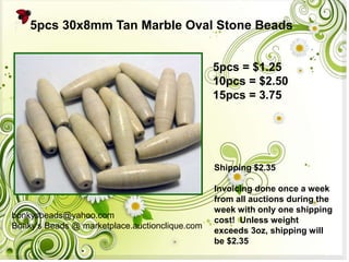5pcs 30x8mm Tan Marble Oval Stone Beads
5pcs = $1.25
10pcs = $2.50
15pcs = 3.75

Shipping $2.35

bonkysbeads@yahoo.com
Bonky's Beads @ marketplace.auctionclique.com

Invoicing done once a week
from all auctions during the
week with only one shipping
cost! Unless weight
exceeds 3oz, shipping will
be $2.35

 