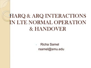 HARQ & ARQ INTERACTIONS
IN LTE NORMAL OPERATION
& HANDOVER
- Richa Samel
rsamel@smu.edu
 