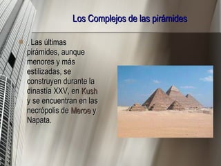 Los Complejos de las pirámides .  Las últimas pirámides, aunque menores y más estilizadas, se construyen durante la dinastía XXV, en  Kush  y se encuentran en las necrópolis de  Meroe  y Napata.  