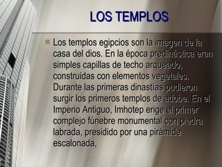 LOS TEMPLOS   Los templos egipcios son la imagen de la casa del dios. En la época predinástica eran simples capillas de techo arqueado, construidas con elementos vegetales. Durante las primeras dinastías pudieron surgir los primeros templos de adobe. En el Imperio Antiguo, Imhotep erige el primer complejo fúnebre monumental con piedra labrada, presidido por una pirámide escalonada, 