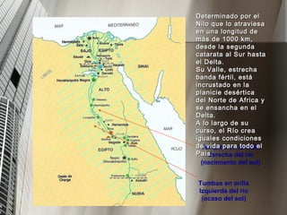 Tumbas en orilla Izquierda del río (ocaso del sol) Templos en la orilla derecha del río (nacimiento del sol) Determinado por el Nilo que lo atraviesa en una longitud de más de 1000 km, desde la segunda catarata al Sur hasta el Delta. Su Valle, estrecha banda fértil, está incrustado en la planicie desértica del Norte de Africa y se ensancha en el Delta. A lo largo de su curso, el Río crea iguales condiciones de vida para todo el País. 