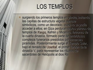 LOS TEMPLOS surgiendo los primeros templos en piedra, imitando las capillas de estructura vegetal aunque simbólicos, como un decorado, pues no se podía acceder a ellos; en Giza perduran restos pétreos de templos de  Keops , Kefrén y Micerino, faraones de la cuarta dinastía, formado parte de ambiciosos complejos funerarios presididos por inmensas pirámides. Posteriormente surge el Templo Solar, bajo el reinado de  Userkaf , el primer faraón de la dinastía V, para representar los rituales de sacerdotes de Heliópolis al dios Ra.  