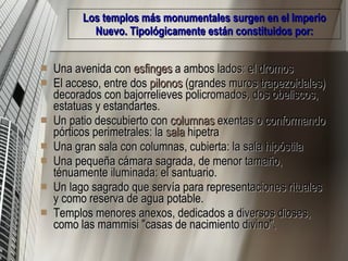Los templos más monumentales surgen en el Imperio Nuevo. Tipológicamente están constituidos por: Una avenida con  esfinges  a ambos lados: el dromos  El acceso, entre dos  pilonos  (grandes muros trapezoidales) decorados con bajorrelieves policromados, dos obeliscos, estatuas y estandartes.  Un patio descubierto con  columnas  exentas o conformando pórticos perimetrales: la  sala  hipetra   Una gran sala con columnas, cubierta: la sala hipóstila  Una pequeña cámara sagrada, de menor tamaño, ténuamente iluminada: el santuario.  Un lago sagrado que servía para representaciones rituales y como reserva de agua potable.  Templos menores anexos, dedicados a diversos dioses, como las mammisi "casas de nacimiento divino".  