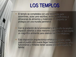 LOS TEMPLOS El templo se completaba con una residencia para sacerdotes, aulas para escribas, archivos-bibliotecas y almacenes de alimentos y materiales. El conjunto se protegía con una muralla perimetral. Con la gradación de la luminosidad y el tránsito de amplios espacios abiertos a otros menores y cerrados se conseguía un magnífico ambiente para celebrar los ritos religiosos. Esta disposición arquitectónica enfatiza la división social, pues el pueblo sólo puede llegar hasta los pilonos, los altos funcionarios y militares tienen acceso a la sala hipetra; la familia  