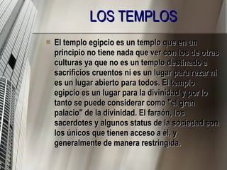 LOS TEMPLOS El templo egipcio es un templo que en un principio no tiene nada que ver con los de otras culturas ya que no es un templo destinado a sacrificios cruentos ni es un lugar para rezar ni es un lugar abierto para todos. El templo egipcio es un lugar para la divinidad y por lo tanto se puede considerar como "el gran palacio" de la divinidad. El faraón, los sacerdotes y algunos status de la sociedad son los únicos que tienen acceso a él, y generalmente de manera restringida. 