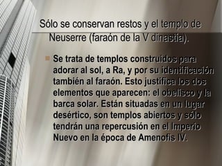 Sólo se conservan restos y el templo de Neuserre (faraón de la V dinastía).   Se trata de templos construidos para adorar al sol, a Ra, y por su identificación también al faraón. Esto justifica los dos elementos que aparecen: el obelisco y la barca solar. Están situadas en un lugar desértico, son templos abiertos y sólo tendrán una repercusión en el Imperio Nuevo en la época de Amenofis IV.  