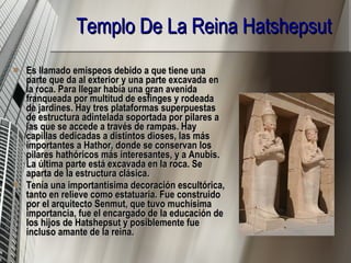 Templo De La Reina Hatshepsut   Es llamado emispeos debido a que tiene una parte que da al exterior y una parte excavada en la roca. Para llegar había una gran avenida franqueada por multitud de esfinges y rodeada de jardines. Hay tres plataformas superpuestas de estructura adintelada soportada por pilares a las que se accede a través de rampas. Hay capillas dedicadas a distintos dioses, las más importantes a Hathor, donde se conservan los pilares hathóricos más interesantes, y a Anubis. La última parte está excavada en la roca. Se aparta de la estructura clásica. Tenía una importantísima decoración escultórica, tanto en relieve como estatuaria. Fue construido por el arquitecto Senmut, que tuvo muchísima importancia, fue el encargado de la educación de los hijos de Hatshepsut y posiblemente fue incluso amante de la reina.   