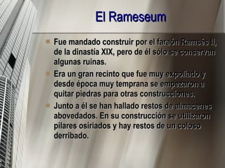 El Rameseum   Fue mandado construir por el faraón Ramsés II, de la dinastía XIX, pero de él sólo se conservan algunas ruinas. Era un gran recinto que fue muy expoliado y desde época muy temprana se empezaron a quitar piedras para otras construcciones. Junto a él se han hallado restos de almacenes abovedados. En su construcción se utilizaron pilares osiriados y hay restos de un coloso derribado. 