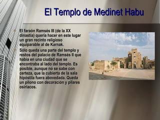 El Templo de Medinet Habu El faraón Ramsés III (de la XX dinastía) quería hacer en este lugar un gran recinto religioso equiparable al de Karnak. Sólo queda una parte del templo y restos del palacio de Ramsés II que había en una ciudad que se encontraba al lado del templo. Es posible, aunque no se sabe con certeza, que la cubierta de la sala hipóstila fuera abovedada. Queda un pilono con decoración y pilares osiriacos.   
