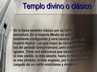 Templo divino o clásico Se le llama también clásico por su forma y estructura. En el Imperio Medio no estaba totalmente configurado y será característico del Imperio Nuevo. Los que mejor se conservan son los del periodo Grecorromano, pero antes eran iguales. Tiene una estructura que siempre va desde lo más visible, lo más abierto, hasta lo más oculto, lo más cerrado, lo más angosto, por lo que va cargado de un cierto misticismo y misterio. 