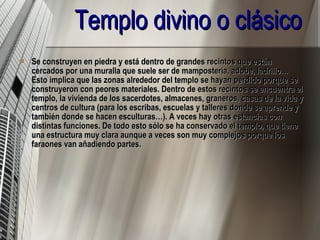 Templo divino o clásico Se construyen en piedra y está dentro de grandes recintos que están cercados por una muralla que suele ser de mampostería, adobe, ladrillo… Esto implica que las zonas alrededor del templo se hayan perdido porque se construyeron con peores materiales. Dentro de estos recintos se encuentra el templo, la vivienda de los sacerdotes, almacenes, graneros, casas de la vida y centros de cultura (para los escribas, escuelas y talleres donde se aprende y también donde se hacen esculturas…). A veces hay otras estancias con distintas funciones. De todo esto sólo se ha conservado el templo, que tiene una estructura muy clara aunque a veces son muy complejos porque los faraones van añadiendo partes.   