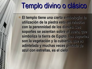 El templo tiene una cierta simbología: la utilización de la piedra está en relación con la perennidad de los dioses. Los soportes se asientan sobre el suelo, que simboliza la tierra de Egipto, los soportes son la vegetación y la cubierta, que es adintelada y muchas veces pintada de azul con estrellas, es el cielo.  Templo divino o clásico 
