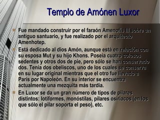 Templo de Amónen Luxor   Fue mandado construir por el faraón Amenofis III sobre un antiguo santuario, y fue realizado por el arquitecto Amenhotep.  Está dedicado al dios Amón, aunque está en relación con su esposa Mut y su hijo Khons. Poseía cuatro colosos sedentes y otros dos de pie, pero sólo se han conservado dos. Tenía dos obeliscos, uno de los cuales se conserva en su lugar original mientras que el otro fue llevado a París por Napoleón. En su interior se encuentra actualmente una mezquita más tardía.  En Luxor se da un gran número de tipos de pilares distintos: lotiformes, monóstilas, pilares osiriacos (en los que sólo el pilar soporta el peso), etc. 