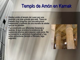Templo de Amón en Karnak   Estaba unido al templo de Luxor por una avenida y es más grande que este. Tiene un trazado muy irregular con una estructura trapezoidal y rodeado de una muralla de adobe que se ha perdido. Fue construido por diferentes faraones y épocas, lo que provoca la existencia de sucesivos pilonos para separar cada zona. No se conserva la estructura longitudinal y hay otras estructuras (templo a Ramsés, lago sagrado) 