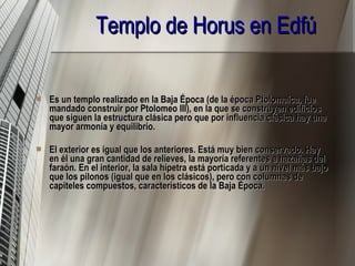 Templo de Horus en Edfú   Es un templo realizado en la Baja Época (de la época Ptolomaica, fue mandado construir por Ptolomeo III), en la que se construyen edificios que siguen la estructura clásica pero que por influencia clásica hay una mayor armonía y equilibrio.  El exterior es igual que los anteriores. Está muy bien conservado. Hay en él una gran cantidad de relieves, la mayoría referentes a hazañas del faraón. En el interior, la sala hípetra está porticada y a un nivel más bajo que los pilonos (igual que en los clásicos), pero con columnas de capiteles compuestos, característicos de la Baja Época. 