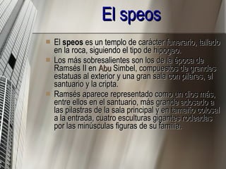 El speos   El  speos  es un templo de carácter funerario, tallado en la roca, siguiendo el tipo de hipogeo. Los más sobresalientes son los de la época de Ramsés II en  Abu   Simbel , compuestos de grandes estatuas al exterior y una gran sala con pilares, el santuario y la cripta. Ramsés aparece representado como un dios más, entre ellos en el santuario, más grande adosado a las pilastras de la sala principal y en tamaño colosal a la entrada, cuatro esculturas gigantes rodeadas por las minúsculas figuras de su familia. 