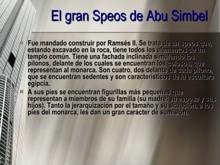 El gran Speos de Abu Simbel Fue mandado construir por Ramsés II. Se trata de un speos que, estando excavado en la roca, tiene todos los elementos de un templo común. Tiene una fachada inclinada simulando los pilonos, delante de los cuales se encuentran los colosos, que representan al monarca. Son cuatro, dos delante de cada pilono, que se encuentran sedentes y son característicos de la escultura egipcia. A sus pies se encuentran figurillas más pequeñas que representan a miembros de su familia (su madre, su esposa y sus hijos). Tanto la jerarquización por el tamaño y su situación, a los pies del monarca, les dan un gran carácter de sumisión.  