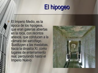 El hipogeo   El Imperio Medio, es la época de los hipogeos, que eran galerías abiertas en la roca, con recintos anexos, que conducen a la cámara del sarcófago. Sustituyen a las mastabas, hacia la dinastía XI, como lugares de enterramiento real, perdurando hasta el Imperio Nuevo. 