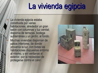 La vivienda egipcia   La vivienda egipcia estaba constituida por varias habitaciones, alrededor un gran salón con columnas y luz cenital; disponía de terrazas, bodega subterránea y un jardín, al fondo. Muchas viviendas disponían de patios interiores, de donde provenía la luz, con todas las habitaciones dispuestas entorno al mismo, y sin ventanas al exterior, por la necesidad de protegerse contra el calor. 