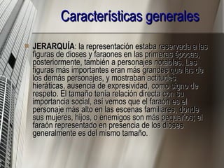 Características generales   JERARQUÍA : la representación estaba reservada a las figuras de dioses y faraones en las primeras épocas, posteriormente, también a personajes notables. Las figuras más importantes eran más grandes que las de los demás personajes, y mostraban actitudes hieráticas, ausencia de expresividad, como signo de respeto. El tamaño tenía relación directa con su importancia social, así vemos que el faraón es el personaje más alto en las escenas familiares, donde sus mujeres, hijos, o enemigos son más pequeños; el faraón representado en presencia de los dioses generalmente es del mismo tamaño.  