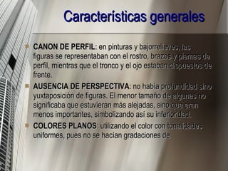 Características generales CANON DE PERFIL : en pinturas y bajorrelieves, las figuras se representaban con el rostro, brazos y piernas de perfil, mientras que el tronco y el ojo estaban dispuestos de frente.  AUSENCIA DE PERSPECTIVA : no había profundidad sino yuxtaposición de figuras. El menor tamaño de algunas no significaba que estuvieran más alejadas, sino que eran menos importantes, simbolizando así su inferioridad.  COLORES PLANOS : utilizando el color con tonalidades uniformes, pues no se hacían gradaciones de  