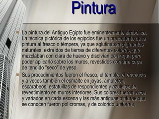 Pintura La pintura del Antiguo Egipto fue eminentemente simbólica. La técnica pictórica de los egipcios fue un precedente de la pintura al fresco o témpera, ya que aglutinaban pigmentos naturales, extraídos de tierras de diferentes colores, que mezclaban con clara de huevo y disolvían con agua para poder aplicarlo sobre los muros, revestidos con una capa de tendido "seco" de yeso. Sus procedimientos fueron el fresco, el temple, el encausto y a veces también el esmalte en joyas, amuletos, escarabeos, estatuillas de respondientes y azulejos de revestimiento en muros interiores. Sus colores fueron vivos y variados en cada escena y las más antiguas pinturas que se conocen fueron polícromas, y de colorido uniforme. 