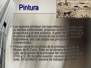 Pintura Los egipcios pintaban los bajorrelieves los cuales, por su escasa profundidad, propician la identificación con la escultura y el arte pictórico. A partir de la dinastía III la pintura sobre los muros de las tumbas sustituye al bajorrelieve, del cual adopta las principales convenciones. Pintura mural en la tumba de la princesa Itet, en el Museo de El Cairo. Friso en la cámara dedicada al culto de la tumba de la princesa Itet dinastía IV, hacia 2700 a. C. En la parte superior, escena de caza de aves. En la inferior, escena de trabajos agrícolas. 