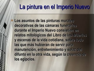 La pintura en el Imperio Nuevo   Los asuntos de las pinturas murales decorativas de las cámaras funerarias durante el Imperio Nuevo consistían en relatos mitológicos del Libro de los Muertos y escenas de la vida cotidiana, sobre todo las que más hubieran de servir para manutención, entretenimiento y solaz del difunto en la otra vida, según la creencia de los egipcios. 