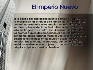 El imperio Nuevo Es la época del engrandecimiento político del país y en él se multiplican las estatuas y se labran algunas de tamaño colosal, adosándolas a los templos, representando al faraón a quien se dedican. Todas llevan en su mano un rollo, un fragelo, o un cetro, etc. Asimismo, se introducen los dromos o avenidas procesionales con esfinges y se conmemoran las hazañas militares y los ritos religiosos en bajorrelieves tallados en los muros y pilonos de los templos. Las estatuas, sin embargo, pierden el carácter realista y vuelven a estar sujetas al canon, volviendo a adquirir la típica expresión hierática.   