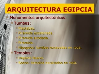 ARQUITECTURA EGIPCIA Monumentos arquitectónicos: Tumbas: Mastabas. Pirámide escalonada. Pirámide acodada. Pirámide. Hipogeos: tumbas excavadas en roca. Templos: Imperio Nuevo. Speos: templos excavados en roca. 