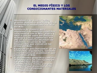 EL MEDIO FÍSICO Y LOS CONDICIONANTES MATERIALES Abundancia de piedra (caliza, granito, alabastro, basaltos, etc...), fácilmente transportable a través del Nilo. Ausencia de madera, pero abundancia de especies vegetales relacionadas con el Nilo (papiro y loto) o con los oasis del desierto Arábigo y Líbico (palmeras). Por ello en sus edificios abundan las columnas, recuerdo de los bosquecillos que crecían en las orillas del Nilo.  Egipto es un país horizontal; así es también su arquitectura, tan llana como las terrazas acantiladas que encuadran el Nilo.  El aislamiento geográfico confiere al arte egipcio un continuismo en los elementos artísticos fundamentales, frente a la gran diversidad que presentan otras civilizaciones próximas (Mesopotamia).  