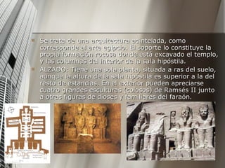 Se trata de una arquitectura adintelada, como corresponde al arte egipcio. El soporte lo constituye la propia formación rocosa donde está excavado el templo, y las columnas del interior de la sala hipóstila.  ALZADO: Tiene una sola planta, situada a ras del suelo, aunque la altura de la sala hipóstila es superior a la del resto de estancias. En el exterior pueden apreciarse cuatro grandes esculturas (colosos) de Ramsés II junto a otras figuras de dioses y familiares del faraón. 