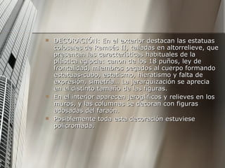 DECORACIÓN: En el exterior destacan las estatuas colosales de Ramsés II, talladas en altorrelieve, que presentan las características habituales de la plástica egipcia: canon de los 18 puños, ley de frontalidad, miembros pegados al cuerpo formando estatuas-cubo, estatismo, hieratismo y falta de expresión, simetría… La jerarquización se aprecia en el distinto tamaño de las figuras.  En el interior aparecen jeroglíficos y relieves en los muros, y las columnas se decoran con figuras adosadas del faraón. Posiblemente toda esta decoración estuviese policromada. 