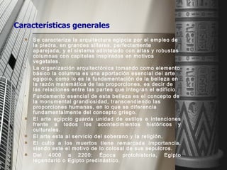 Se caracteriza la arquitectura egipcia por el empleo de la piedra, en grandes sillares, perfectamente aparejada, y el sistema adintelado con altas y robustas columnas con capiteles inspirados en motivos vegetales. La organización arquitectónica tomando como elemento básico la columna es una aportación esencial del arte egipcio, como lo es la fundamentación de la belleza en la razón matemática de las proporciones, es decir de las relaciones entre las partes que integran el edificio. Fundamento esencial de esta belleza es el concepto de la monumental grandiosidad, transcendiendo las proporciones humanas, en lo que se diferencia fundamentalmente del concepto griego.  El arte egipcio guarda unidad de estilos e intenciones frente a todos los acontecimientos históricos y culturales. El arte esta al servicio del soberano y la religión. El culto a los muertos tiene remarcada importancia, siendo este el motivo de lo colosal de sus sepulcros. Del 4000 a 2200: Época protohistoria, Egipto legendario o Egipto predinástico. Características generales 