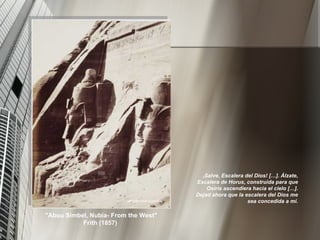 ¡ Salve, Escalera del Dios! […]. Álzate, Escalera de Horus, construida para que Osiris ascendiera hacia el cielo […]. Dejad ahora que la escalera del Dios me sea concedida a mí. "Abou Simbel, Nubia- From the West" Frith (1857)  
